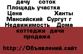 дачу  7 соток   › Площадь участка ­ 7 › Цена ­ 1 699 000 - Ханты-Мансийский, Сургут г. Недвижимость » Дома, коттеджи, дачи продажа   